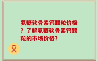 氨糖软骨素钙颗粒价格？了解氨糖软骨素钙颗粒的市场价格？