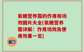 氨糖营养霜的作用和功效图片大全(氨糖营养霜详解：作用功效及使用效果一览)