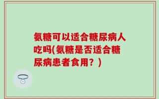 氨糖可以适合糖尿病人吃吗(氨糖是否适合糖尿病患者食用？)