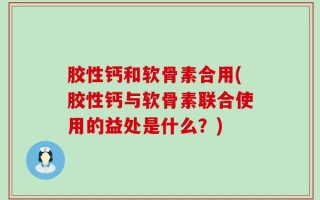 胶性钙和软骨素合用(胶性钙与软骨素联合使用的益处是什么？)
