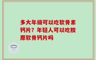 多大年级可以吃软骨素钙片？年轻人可以吃胶原软骨钙片吗