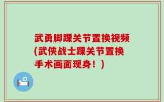 武勇脚踝关节置换视频(武侠战士踝关节置换手术画面现身！)