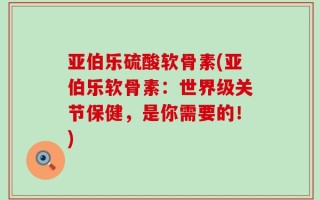 亚伯乐硫酸软骨素(亚伯乐软骨素：世界级关节保健，是你需要的！)