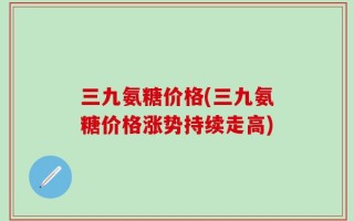 三九氨糖价格(三九氨糖价格涨势持续走高)