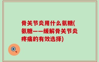 骨关节炎用什么氨糖(氨糖——缓解骨关节炎疼痛的有效选择)