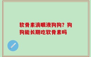 软骨素滴眼液狗狗？狗狗能长期吃软骨素吗