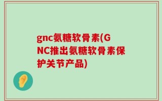 gnc氨糖软骨素(GNC推出氨糖软骨素保护关节产品)