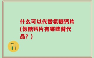 什么可以代替氨糖钙片(氨糖钙片有哪些替代品？)