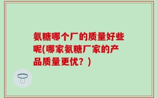 氨糖哪个厂的质量好些呢(哪家氨糖厂家的产品质量更优？)