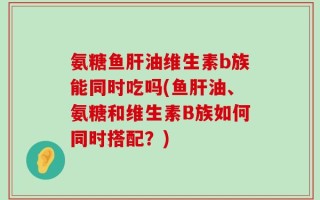 氨糖鱼肝油维生素b族能同时吃吗(鱼肝油、氨糖和维生素B族如何同时搭配？)