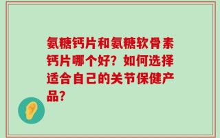 氨糖钙片和氨糖软骨素钙片哪个好？如何选择适合自己的关节保健产品？