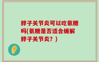 脖子关节炎可以吃氨糖吗(氨糖是否适合缓解脖子关节炎？)