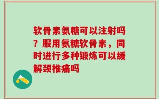 软骨素氨糖可以注射吗？服用氨糖软骨素，同时进行多种锻炼可以缓解颈椎痛吗