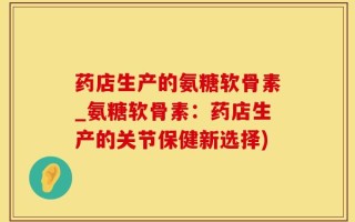 药店生产的氨糖软骨素_氨糖软骨素：药店生产的关节保健新选择)