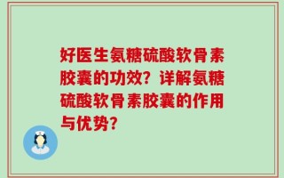 好医生氨糖硫酸软骨素胶囊的功效？详解氨糖硫酸软骨素胶囊的作用与优势？