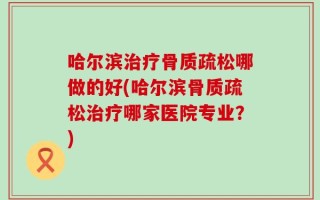 哈尔滨治疗骨质疏松哪做的好(哈尔滨骨质疏松治疗哪家医院专业？)