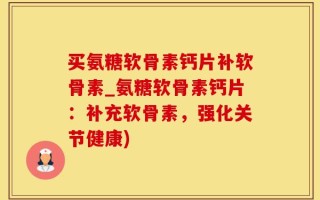 买氨糖软骨素钙片补软骨素_氨糖软骨素钙片：补充软骨素，强化关节健康)