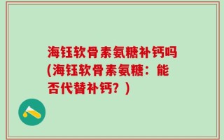 海钰软骨素氨糖补钙吗(海钰软骨素氨糖：能否代替补钙？)