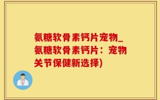 氨糖软骨素钙片宠物_氨糖软骨素钙片：宠物关节保健新选择)