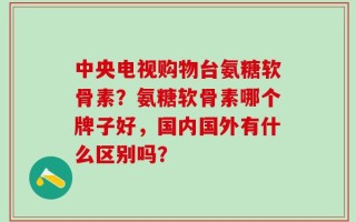 中央电视购物台氨糖软骨素？氨糖软骨素哪个牌子好，国内国外有什么区别吗？