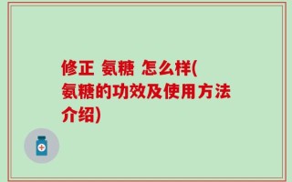 修正 氨糖 怎么样(氨糖的功效及使用方法介绍)