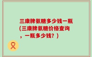 三康牌氨糖多少钱一瓶(三康牌氨糖价格查询，一瓶多少钱？)