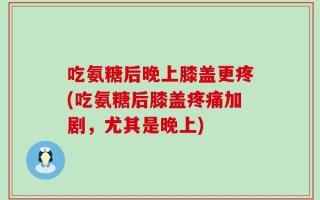 吃氨糖后晚上膝盖更疼(吃氨糖后膝盖疼痛加剧，尤其是晚上)