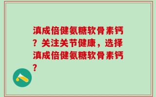 滇成倍健氨糖软骨素钙？关注关节健康，选择滇成倍健氨糖软骨素钙？