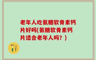 老年人吃氨糖软骨素钙片好吗(氨糖软骨素钙片适合老年人吗？)