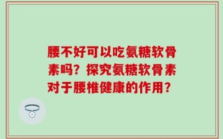 腰不好可以吃氨糖软骨素吗？探究氨糖软骨素对于腰椎健康的作用？