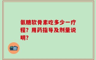 氨糖软骨素吃多少一疗程？用药指导及剂量说明？