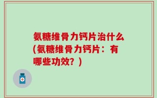 氨糖维骨力钙片治什么(氨糖维骨力钙片：有哪些功效？)