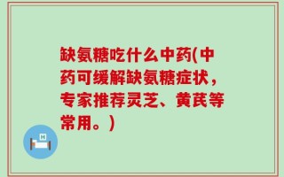 缺氨糖吃什么中药(中药可缓解缺氨糖症状，专家推荐灵芝、黄芪等常用。)