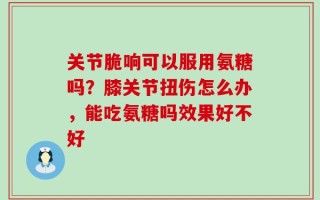 关节脆响可以服用氨糖吗？膝关节扭伤怎么办，能吃氨糖吗效果好不好