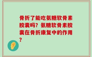 骨折了能吃氨糖软骨素胶囊吗？氨糖软骨素胶囊在骨折康复中的作用？