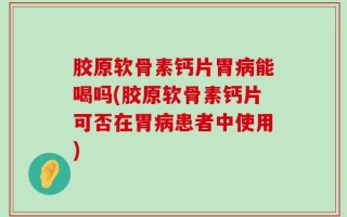 胶原软骨素钙片胃病能喝吗(胶原软骨素钙片可否在胃病患者中使用)