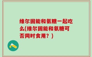 维尔固能和氨糖一起吃么(维尔固能和氨糖可否同时食用？)
