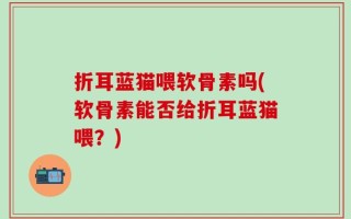 折耳蓝猫喂软骨素吗(软骨素能否给折耳蓝猫喂？)