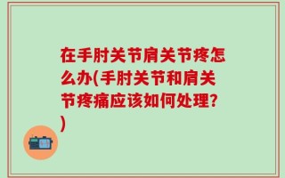 在手肘关节肩关节疼怎么办(手肘关节和肩关节疼痛应该如何处理？)