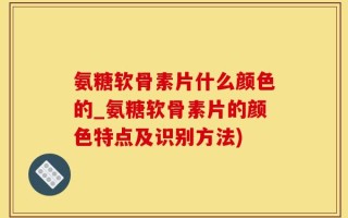 氨糖软骨素片什么颜色的_氨糖软骨素片的颜色特点及识别方法)