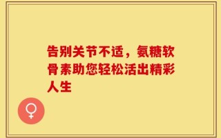 告别关节不适，氨糖软骨素助您轻松活出精彩人生