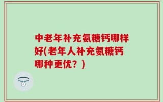 中老年补充氨糖钙哪样好(老年人补充氨糖钙哪种更优？)