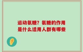 运动氨糖？氨糖的作用是什么适用人群有哪些