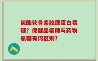 硫酸软骨素胶原蛋白氨糖？保健品氨糖与药物氨糖有何区别？