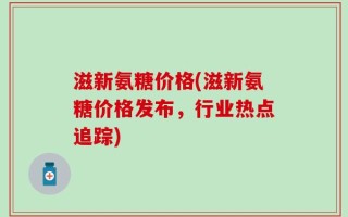 滋新氨糖价格(滋新氨糖价格发布，行业热点追踪)