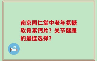 南京同仁堂中老年氨糖软骨素钙片？关节健康的最佳选择？