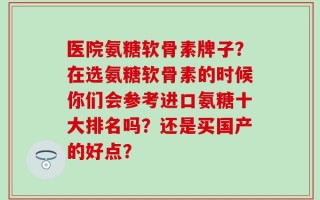 医院氨糖软骨素牌子？在选氨糖软骨素的时候你们会参考进口氨糖十大排名吗？还是买国产的好点？