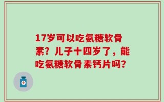 17岁可以吃氨糖软骨素？儿子十四岁了，能吃氨糖软骨素钙片吗？