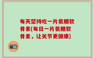 每天坚持吃一片氨糖软骨素(每日一片氨糖软骨素，让关节更健康)