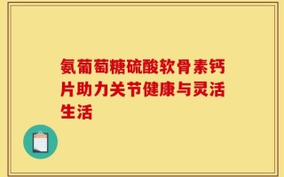 氨葡萄糖硫酸软骨素钙片助力关节健康与灵活生活